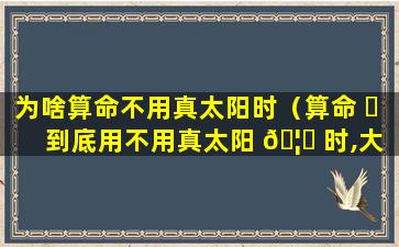 为啥算命不用真太阳时（算命 ☘ 到底用不用真太阳 🦅 时,大师观点）